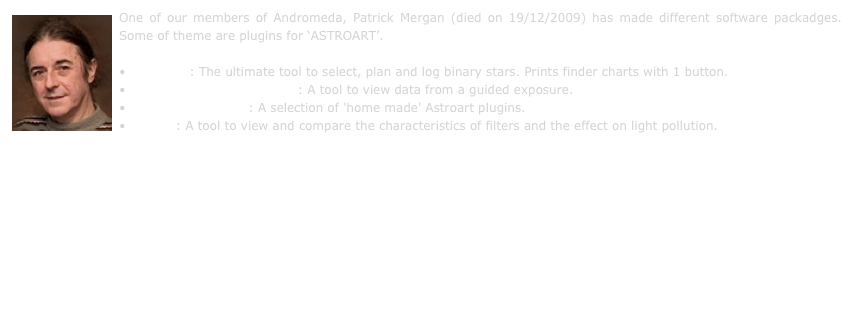 ￼One of our members of Andromeda, Patrick Mergan (died on 19/12/2009) has made different software packadges. Some of theme are plugins for ‘ASTROART’.

 Binstars : The ultimate tool to select, plan and log binary stars. Prints finder charts with 1 button.
 Guidewatch for AstroArt : A tool to view data from a guided exposure.
 AstroArt plugins  : A selection of 'home made' Astroart plugins.
 Xfilter : A tool to view and compare the characteristics of filters and the effect on light pollution. 