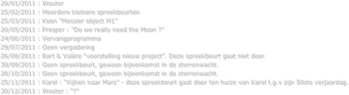 28/01/2011 : Wouter
25/02/2011 : Meerdere kleinere spreekbeurten
25/03/2011 : Koen “Messier object M1”
20/05/2011 : Prosper : “Do we really need the Moon ?”
24/06/2011 : Vervangprogramma
29/07/2011 : Geen vergadering
26/08/2011 : Bart & Valère “voorstelling nieuw project”. Deze spreekbeurt gaat niet door.
30/09/2011 : Geen spreekbeurt, gewoon bijeenkomst in de sterrenwacht.
28/10/2011 : Geen spreekbeurt, gewoon bijeenkomst in de sterrenwacht.
25/11/2011 : Karel : “Kijken naar Mars” - deze spreekbeurt gaat door ten huize van Karel t.g.v zijn 50ste verjaardag.
30/12/2011 : Wouter : “?” 